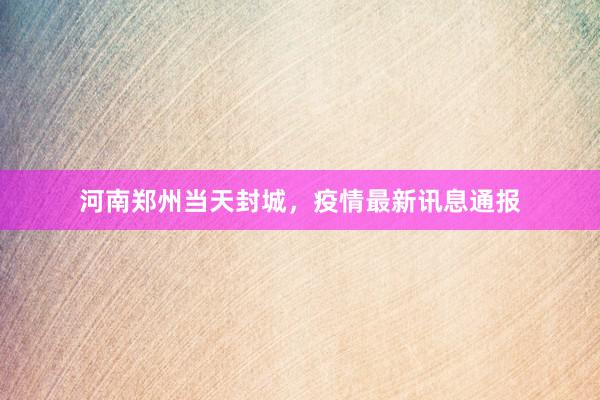 河南郑州当天封城，疫情最新讯息通报